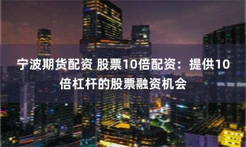 宁波期货配资 股票10倍配资：提供10倍杠杆的股票融资机会