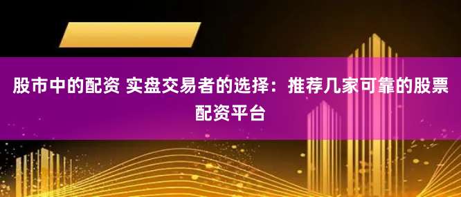 股市中的配资 实盘交易者的选择：推荐几家可靠的股票配资平台