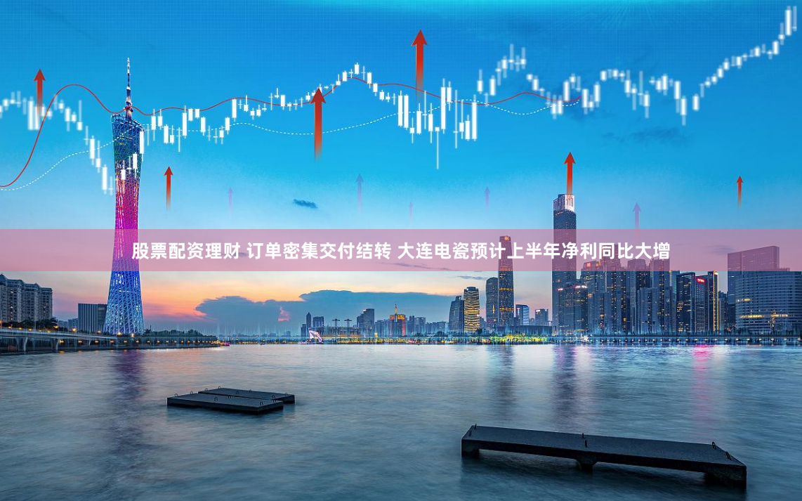 股票配资理财 订单密集交付结转 大连电瓷预计上半年净利同比大增