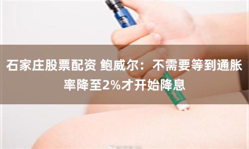 石家庄股票配资 鲍威尔：不需要等到通胀率降至2%才开始降息