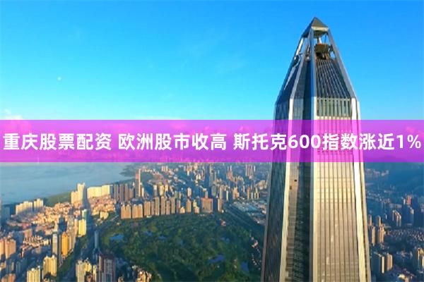 重庆股票配资 欧洲股市收高 斯托克600指数涨近1%