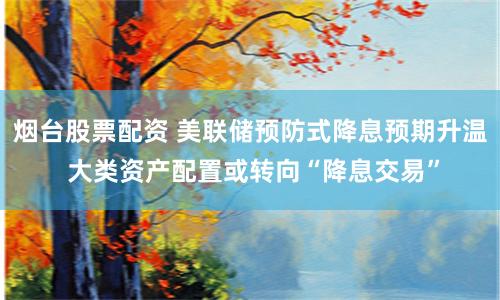 烟台股票配资 美联储预防式降息预期升温 大类资产配置或转向“降息交易”