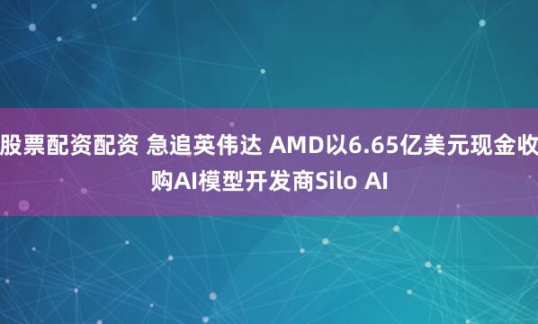 股票配资配资 急追英伟达 AMD以6.65亿美元现金收购AI模型开发商Silo AI