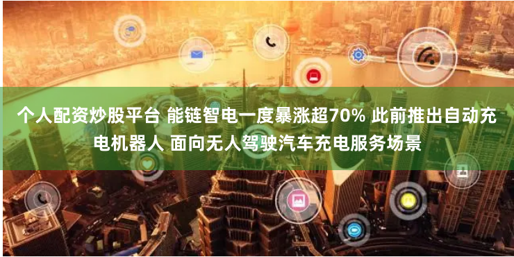 个人配资炒股平台 能链智电一度暴涨超70% 此前推出自动充电机器人 面向无人驾驶汽车充电服务场景